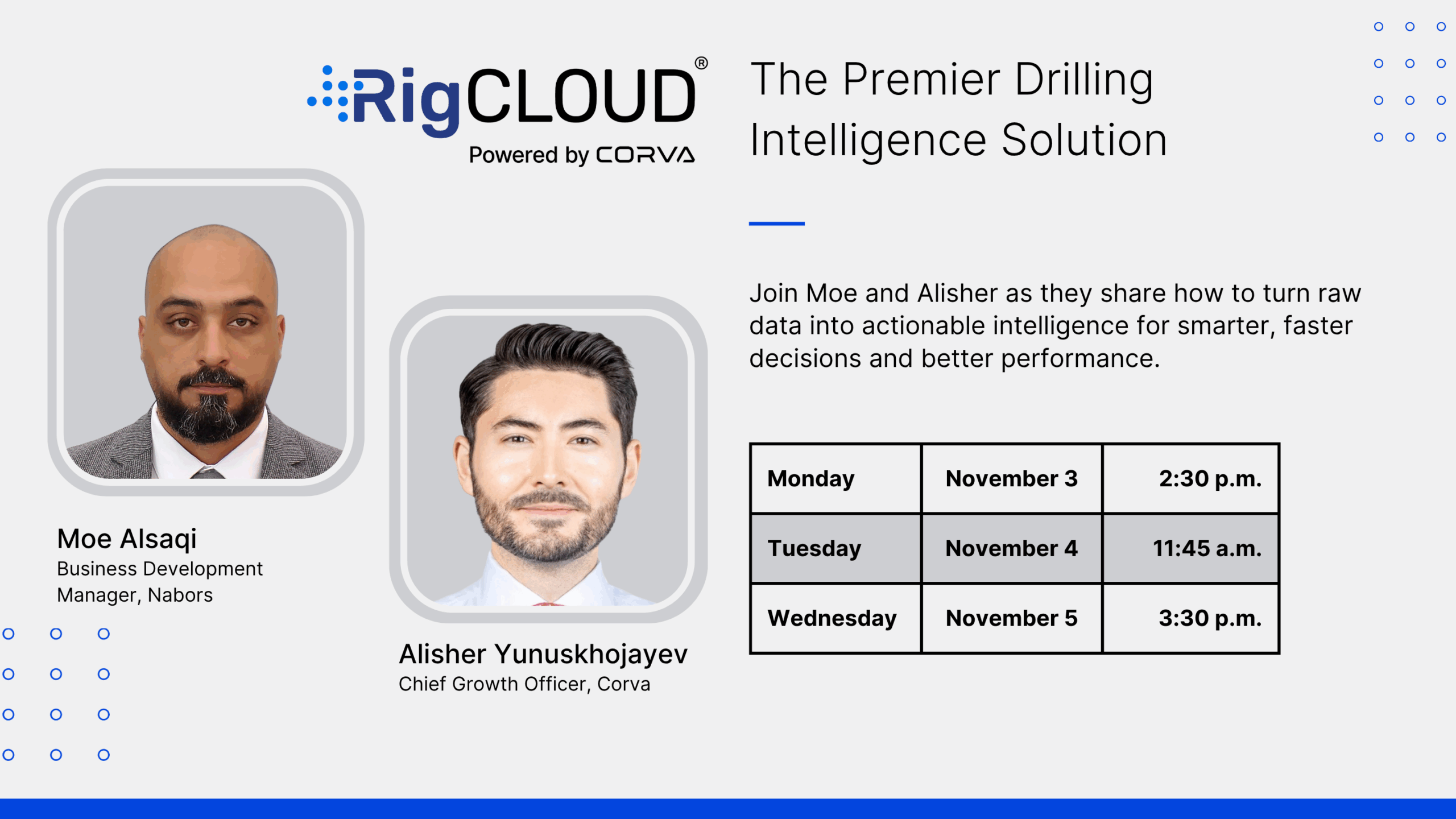 The Premier Drilling Intelligence Solution. Join Moe and Alisher as they share how to turn raw data into actionable intelligence for smarter, faster decisions and better performance. Moe Alsaqi Business Development Manger, Nabors. Alisher Yunuskhojayev. Chief Growth Officer, Corva. Monday November 3 2:30 p.m. Tuesday November 4 11:45 a.m. Wednesday November 5 3:30 p.m.