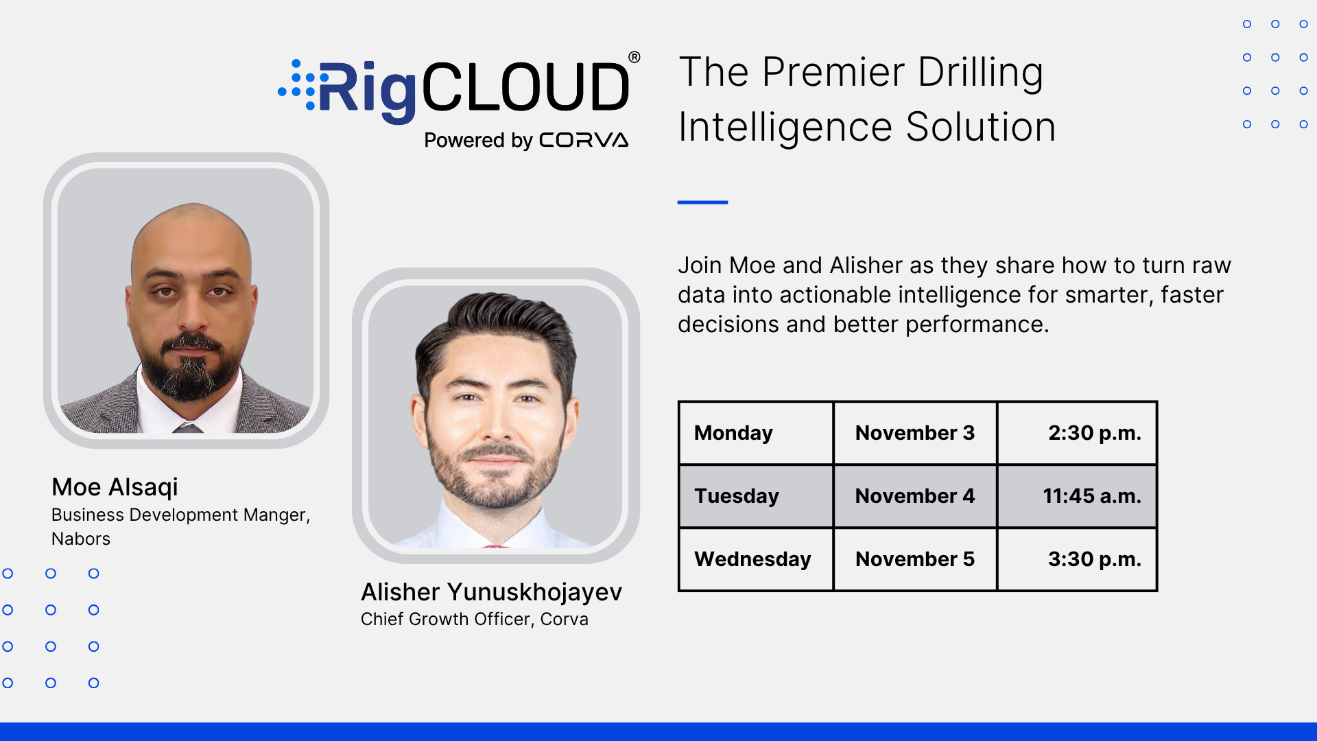The Premier Drilling Intelligence Solution. Join Moe and Alisher as they share how to turn raw data into actionable intelligence for smarter, faster decisions and better performance. Moe Alsaqi Business Development Manger, Nabors. Alisher Yunuskhojayev. Chief Growth Officer, Corva.  Monday November 3 2:30 p.m. Tuesday November 4 11:45 a.m. Wednesday November 5 3:30 p.m.