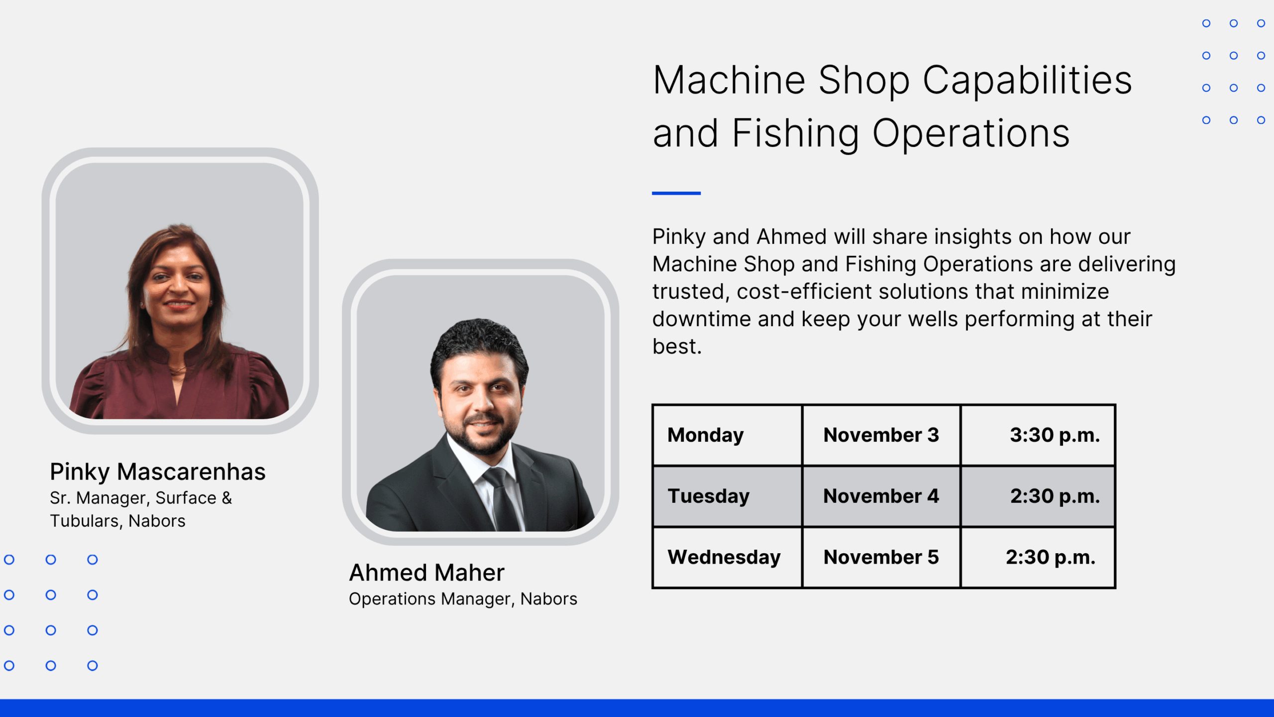 Nabors at ADIPEC 2025. Machine Shop Capabilities and Fishing Operations. Pinky and Ahmed will share insights on how our Machine Shop and Fishing Operations are delivering trusted, cost-efficient solutions that minimize downtime and keep your wells performing at their best. Pinky Mascarenhas Sr. Manger, Surface & Tubulars, Nabors. Ahmed Maher. Operations Manager, Nabors. Monday November 3, 3:30 p.m. Tuesday, November 4 2:30 p.m., Wednesday November 5 2:30 p.m.