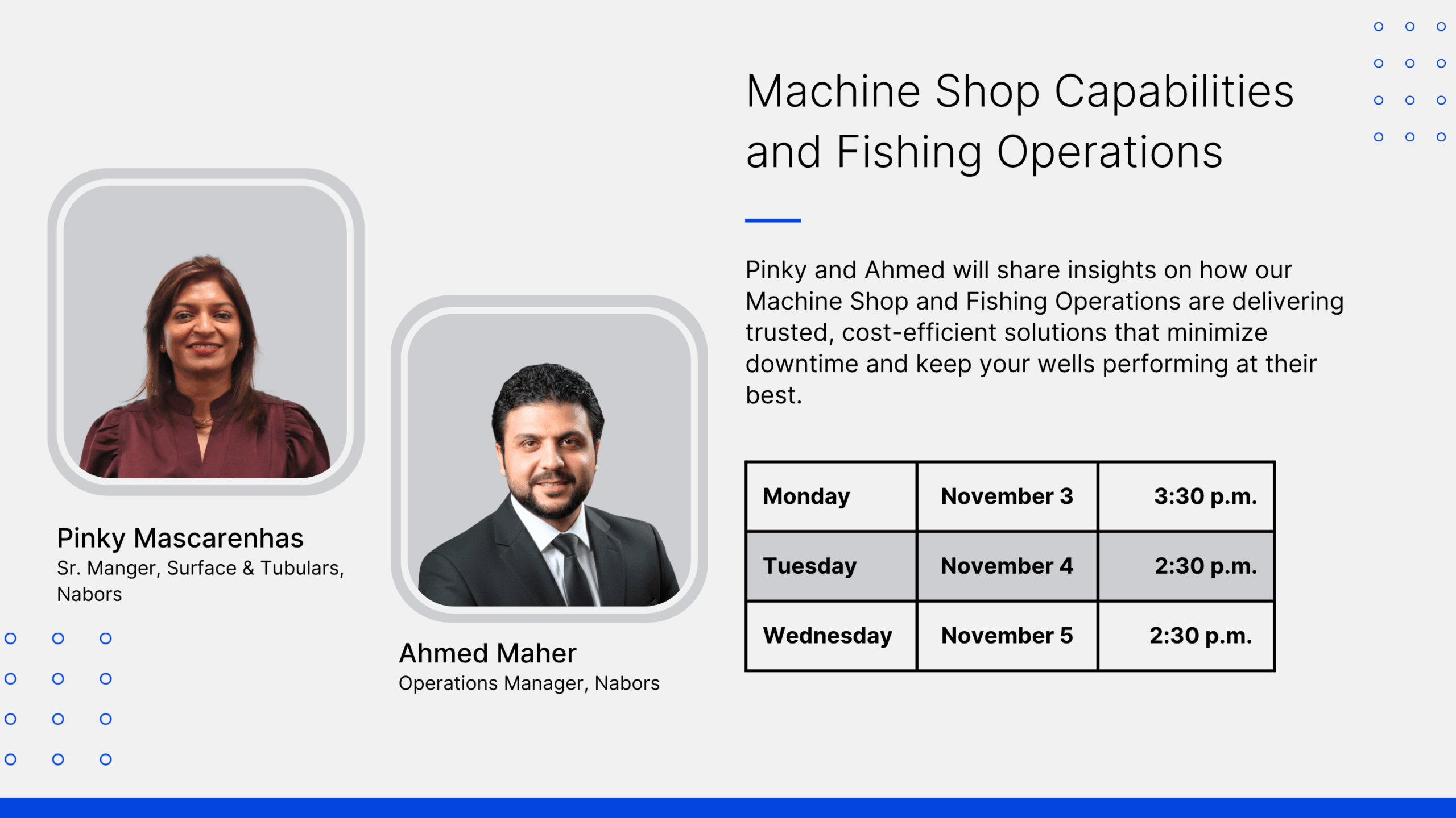 Nabors at ADIPEC 2025. Machine Shop Capabilities and Fishing Operations. Pinky and Ahmed will share insights on how our Machine Shop and Fishing Operations are delivering trusted, cost-efficient solutions that minimize downtime and keep your wells performing at their best. Pinky Mascarenhas Sr. Manger, Surface & Tubulars, Nabors. Ahmed Maher. Operations Manager, Nabors. Monday November 3, 3:30 p.m. Tuesday, November 4 2:30 p.m., Wednesday November 5 2:30 p.m.